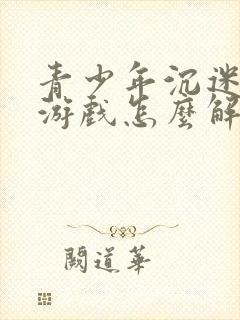 青少年沉迷手机游戏怎么解决