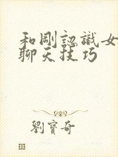 和刚认识女孩子聊天技巧