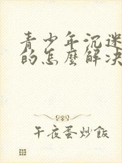 青少年沉迷游戏的怎么解决