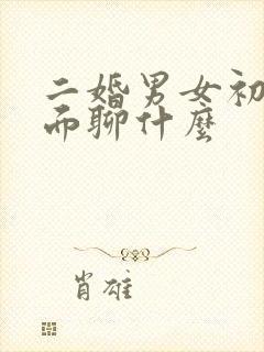 二婚男女初次见面聊什么