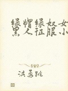 绿帽绿奴女友被黑人征服小说