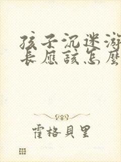 孩子沉迷游戏家长应该怎么处理