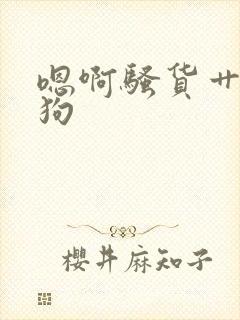 嗯啊骚货艹小母狗