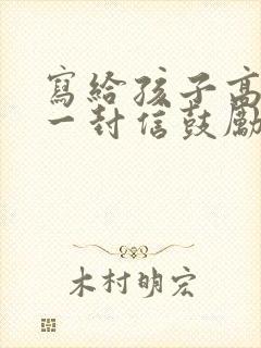 写给孩子高考的一封信鼓励与期望