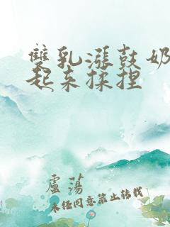 双乳涨鼓奶头翘起来揉捏