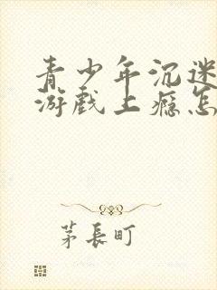 青少年沉迷网络游戏上瘾怎么办理