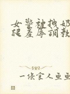 女警被拽奶头跪爬羞辱调教