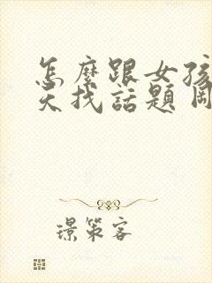 怎么跟女孩子聊天找话题 刚刚认识的