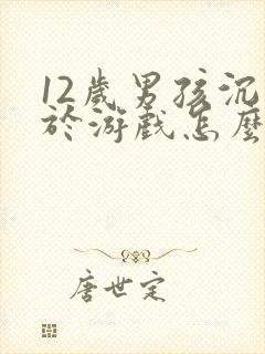 12岁男孩沉迷于游戏怎么办