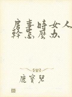 房事时女人阴道干怎么办