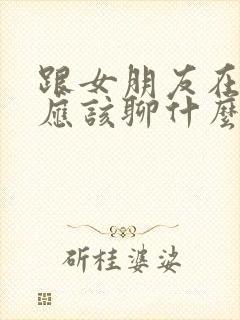 跟女朋友在一起应该聊什么话题