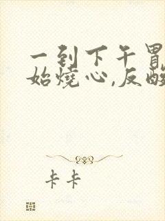 一到下午胃就开始烧心,反酸