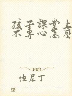 孩子课堂上走神不专心怎么办