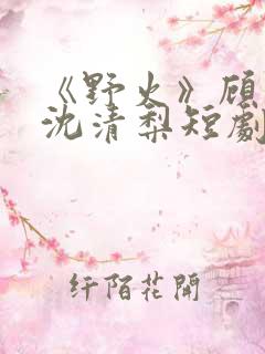 《野火》顾衍,沈清梨短剧免费观看