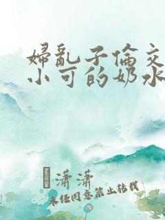妇乱子伦交小说小可的奶水
