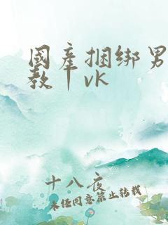 国产捆绑男奴调教丨vk