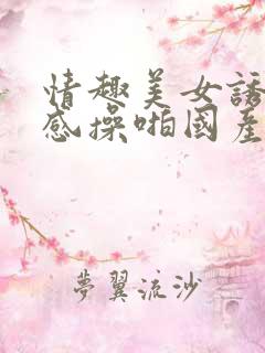 情趣美女诱惑性感操啪国产视频