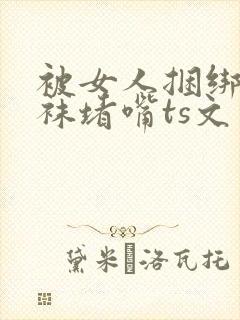 被女人捆绑用丝袜堵嘴ts文章