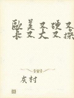 欧美又硬又粗又长又大又操又插又爽