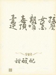 青春期女孩子叛逆顶嘴怎么办