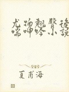 尤物翘臀后进娇喘呻吟小说