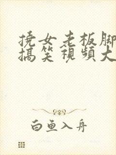 挠女老板脚心的搞笑视频大全