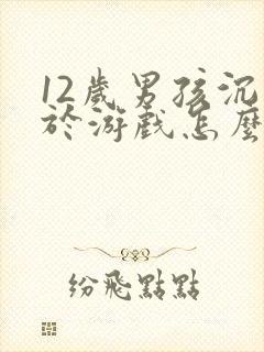 12岁男孩沉迷于游戏怎么办