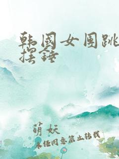 韩国女团跳舞大摆锤