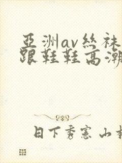 亚洲av丝袜高跟鞋鞋高潮