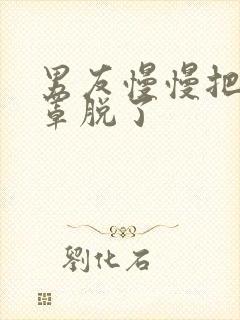 男友慢慢把我胸罩脱了