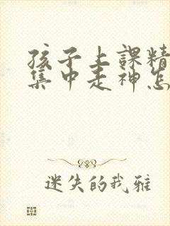 孩子上课精力不集中走神怎么办?