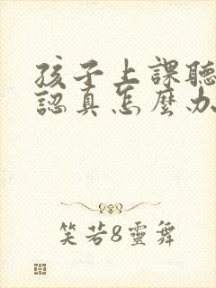 孩子上课听课不认真怎么办