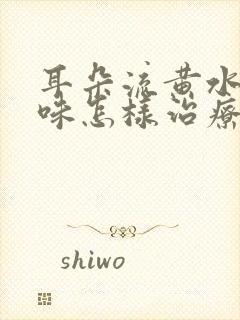 耳朵流黄水有臭味怎样治疗