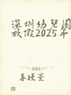 深圳幼儿园暑假放假2025年放假时间表