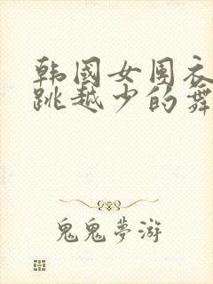 韩国女团衣服越跳越少的舞蹈