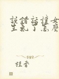 说错话让女朋友生气了怎么哄