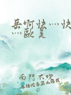 岳啊快灬快灬快灬欧美