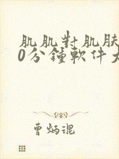 肌肌对肌肤肤30分钟软件大全免费