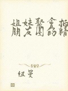 姐妹聚会拍照发朋友圈的精美句子