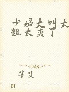 少妇大叫太大太粗太爽了