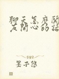 聊天怎么哄女朋友开心的话