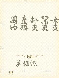 国产扒开女人的内裤爽爽爽