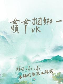 女女捆绑一一视频丨vk