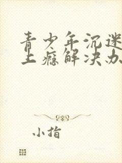 青少年沉迷游戏上瘾解决办法的