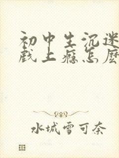 初中生沉迷于游戏上瘾怎麽办