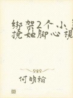 绑架2个小美女挠她脚心视频