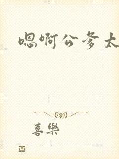 嗯啊公爹太大了