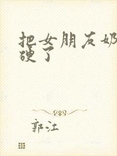 把女朋友奶头摸硬了