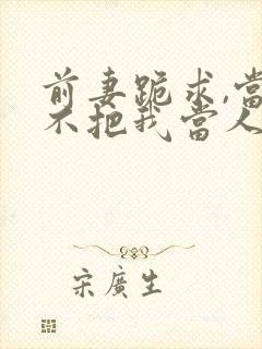 前妻跪求,当初不把我当人,现在你哭啥?