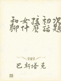 和女孩初次聊天聊什么话题